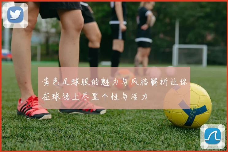 黄色足球服的魅力与风格解析让你在球场上尽显个性与活力
