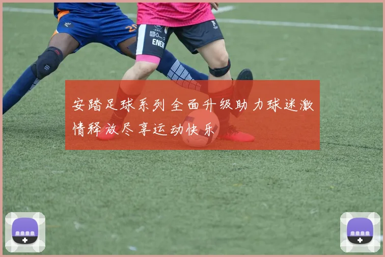 安踏足球系列全面升级助力球迷激情释放尽享运动快乐