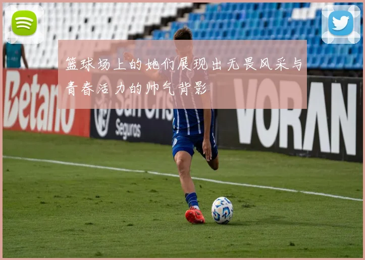 篮球场上的她们展现出无畏风采与青春活力的帅气背影