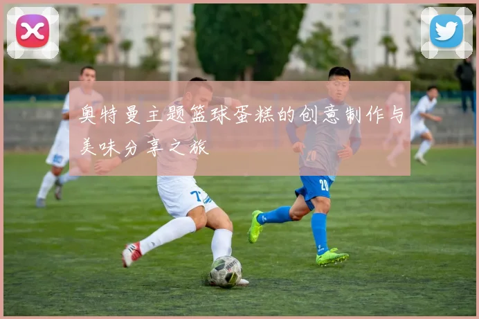 奥特曼主题篮球蛋糕的创意制作与美味分享之旅