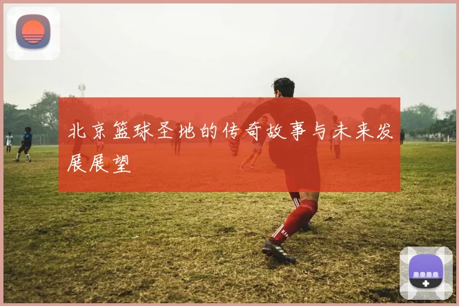 北京篮球圣地的传奇故事与未来发展展望