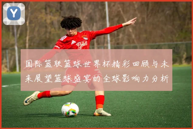 国际篮联篮球世界杯精彩回顾与未来展望篮球盛宴的全球影响力分析